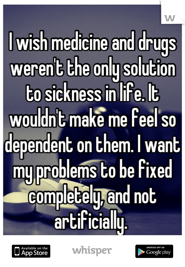 I wish medicine and drugs weren't the only solution to sickness in life. It wouldn't make me feel so dependent on them. I want my problems to be fixed completely, and not artificially. 