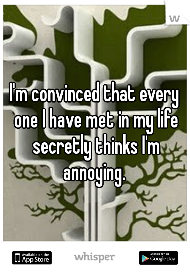 I'm convinced that every one I have met in my life secretly thinks I'm annoying. 