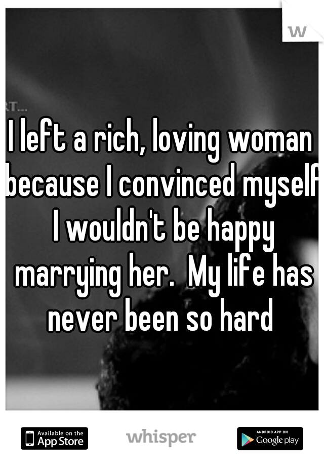 I left a rich, loving woman because I convinced myself I wouldn't be happy marrying her.  My life has never been so hard 