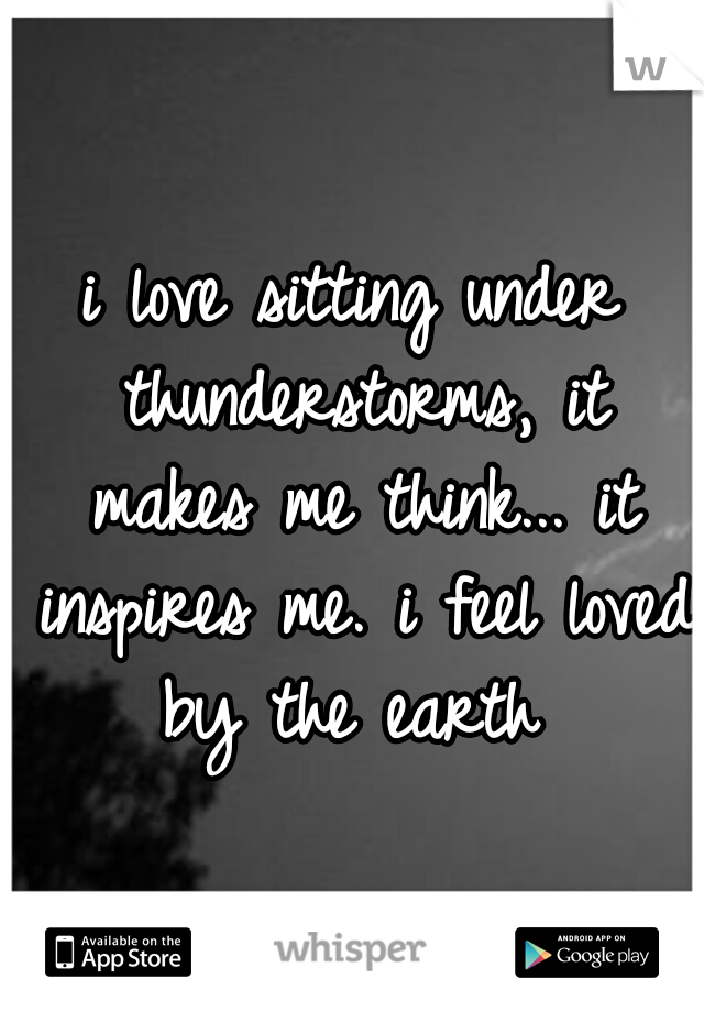 i love sitting under thunderstorms, it makes me think... it inspires me. i feel loved by the earth
