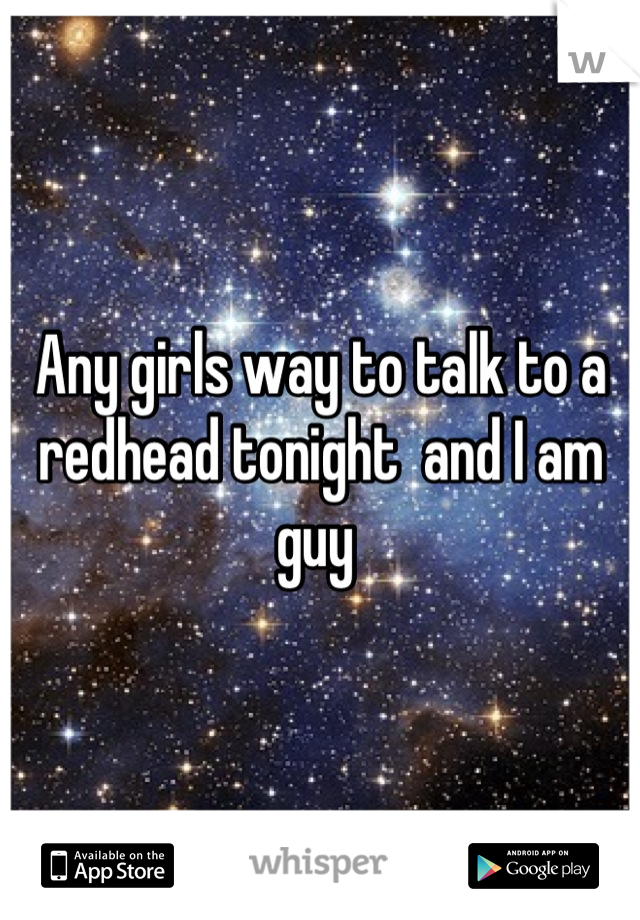 Any girls way to talk to a redhead tonight  and I am guy 