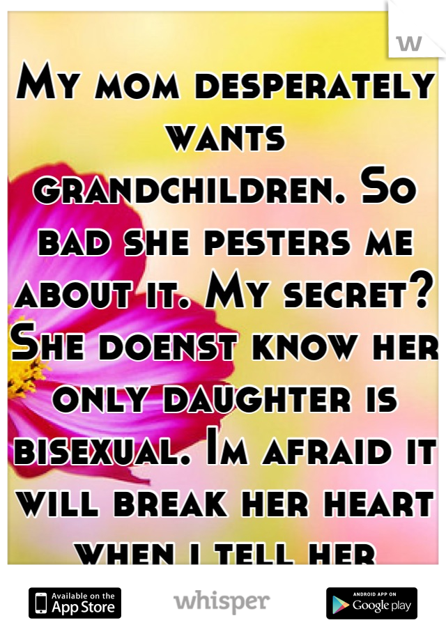 My mom desperately wants grandchildren. So bad she pesters me about it. My secret? She doenst know her only daughter is bisexual. Im afraid it will break her heart when i tell her
