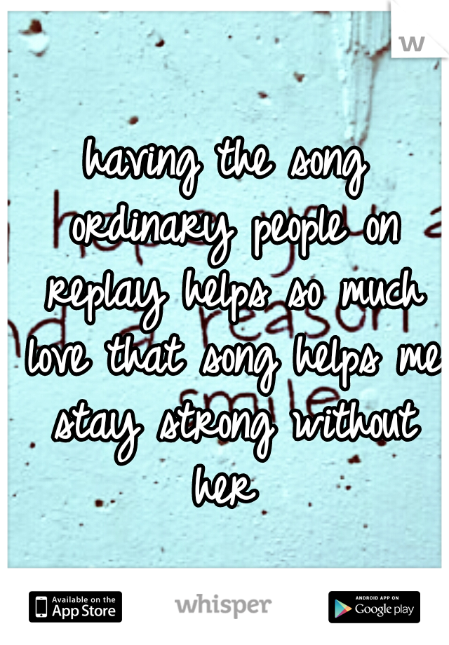 having the song ordinary people on replay helps so much love that song helps me stay strong without her 