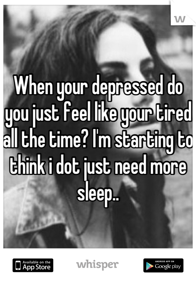 When your depressed do you just feel like your tired all the time? I'm starting to think i dot just need more sleep..