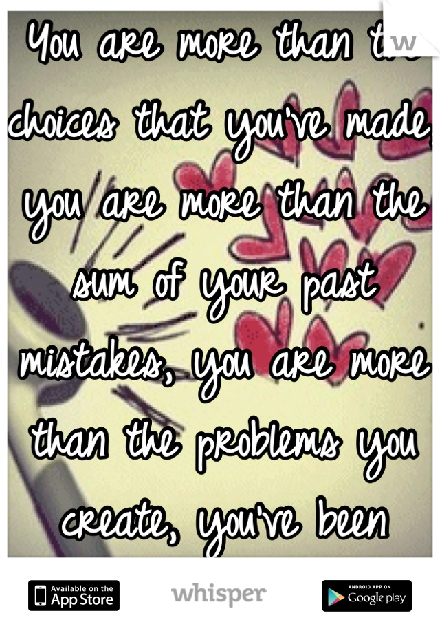 You are more than the choices that you've made, you are more than the sum of your past mistakes, you are more than the problems you create, you've been remade.