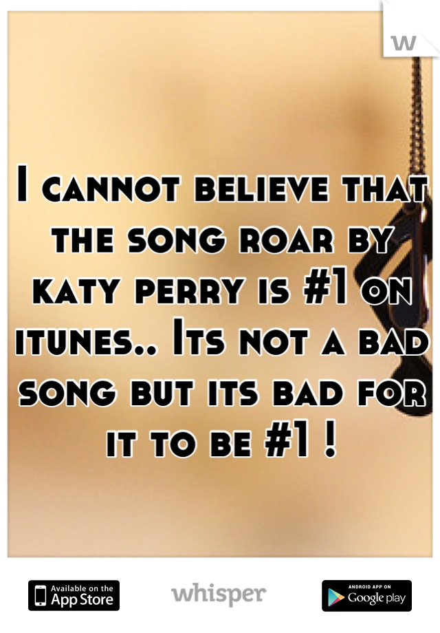 I cannot believe that the song roar by katy perry is #1 on itunes.. Its not a bad song but its bad for it to be #1 !