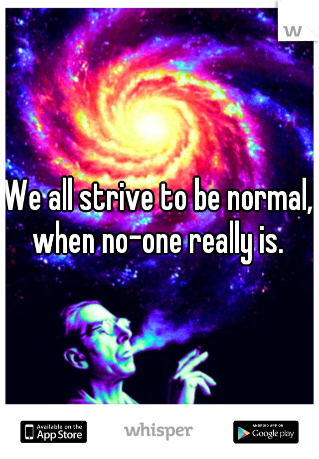 We all strive to be normal, when no-one really is. 