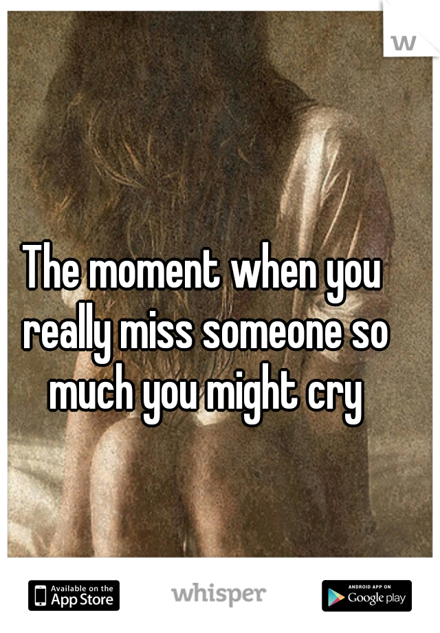 The moment when you really miss someone so much you might cry