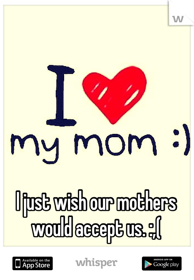 I just wish our mothers would accept us. :,(