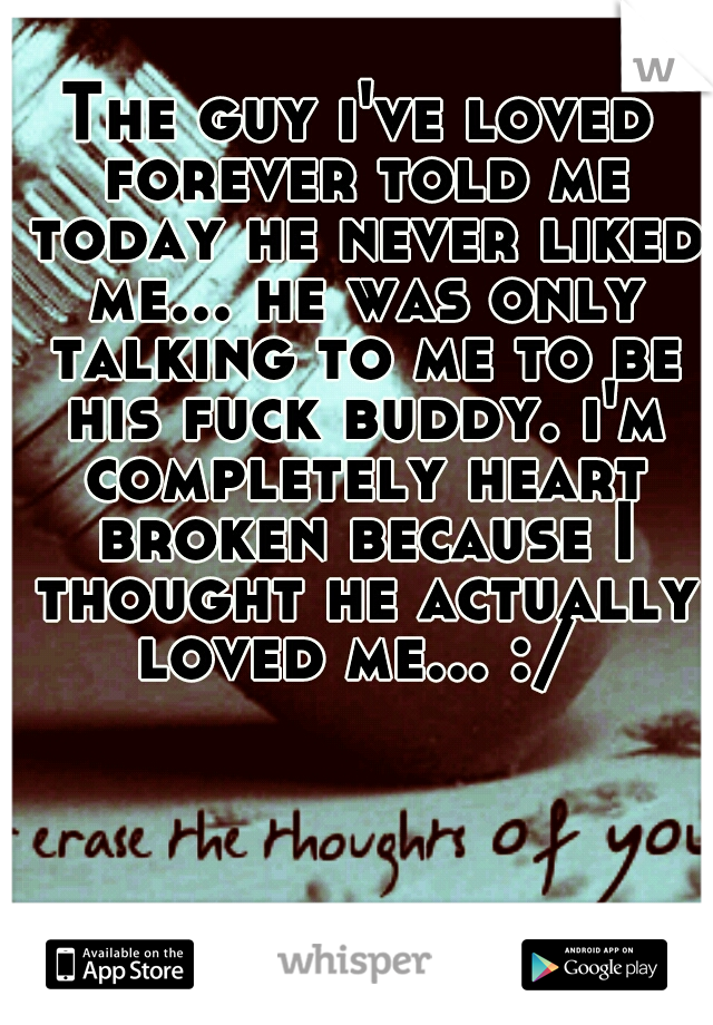 The guy i've loved forever told me today he never liked me... he was only talking to me to be his fuck buddy. i'm completely heart broken because I thought he actually loved me... :/ 