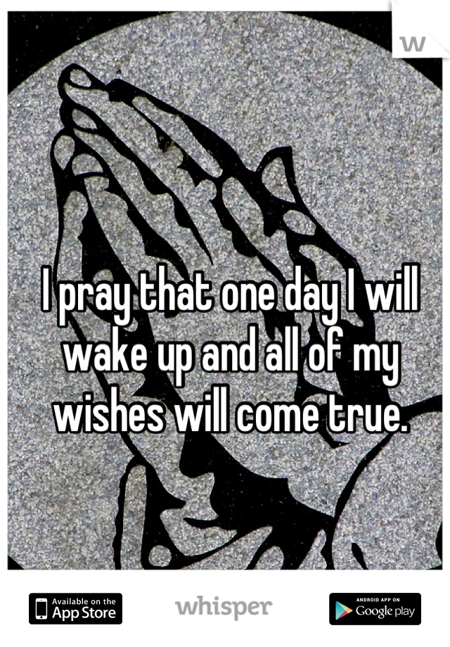 I pray that one day I will wake up and all of my wishes will come true.