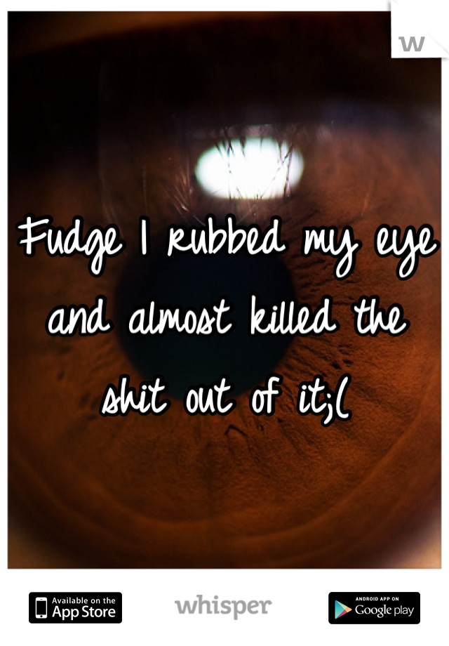 Fudge I rubbed my eye and almost killed the shit out of it;(