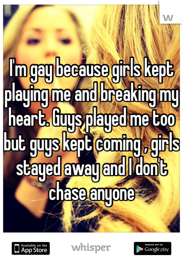 I'm gay because girls kept playing me and breaking my heart. Guys played me too but guys kept coming , girls stayed away and I don't chase anyone 