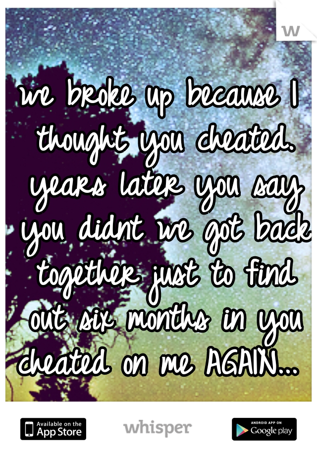 we broke up because I thought you cheated. years later you say you didnt we got back together just to find out six months in you cheated on me AGAIN... 