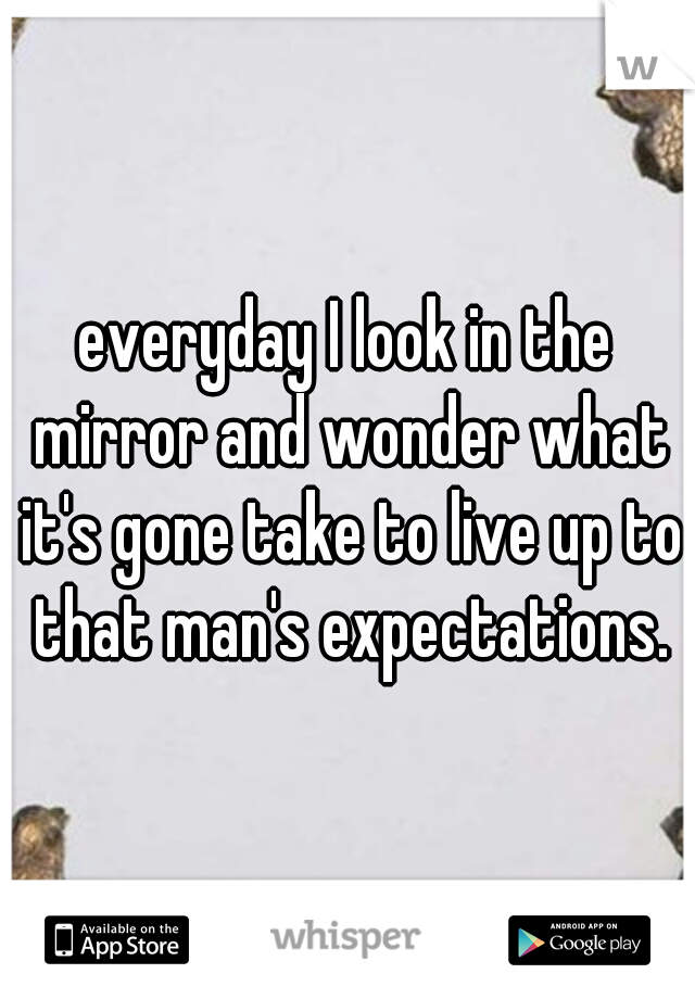 everyday I look in the mirror and wonder what it's gone take to live up to that man's expectations.