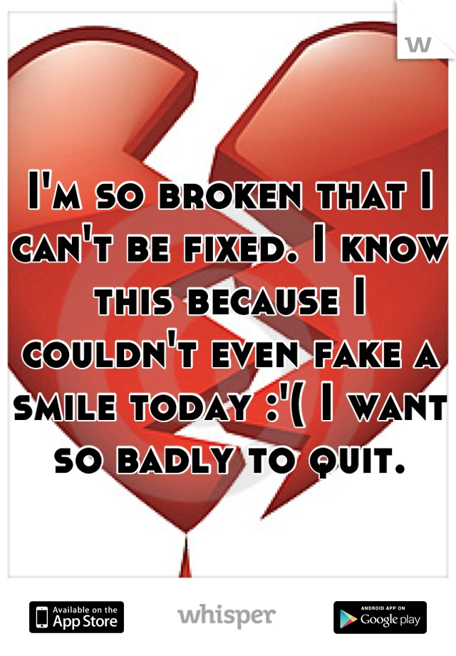 I'm so broken that I can't be fixed. I know this because I couldn't even fake a smile today :'( I want so badly to quit.