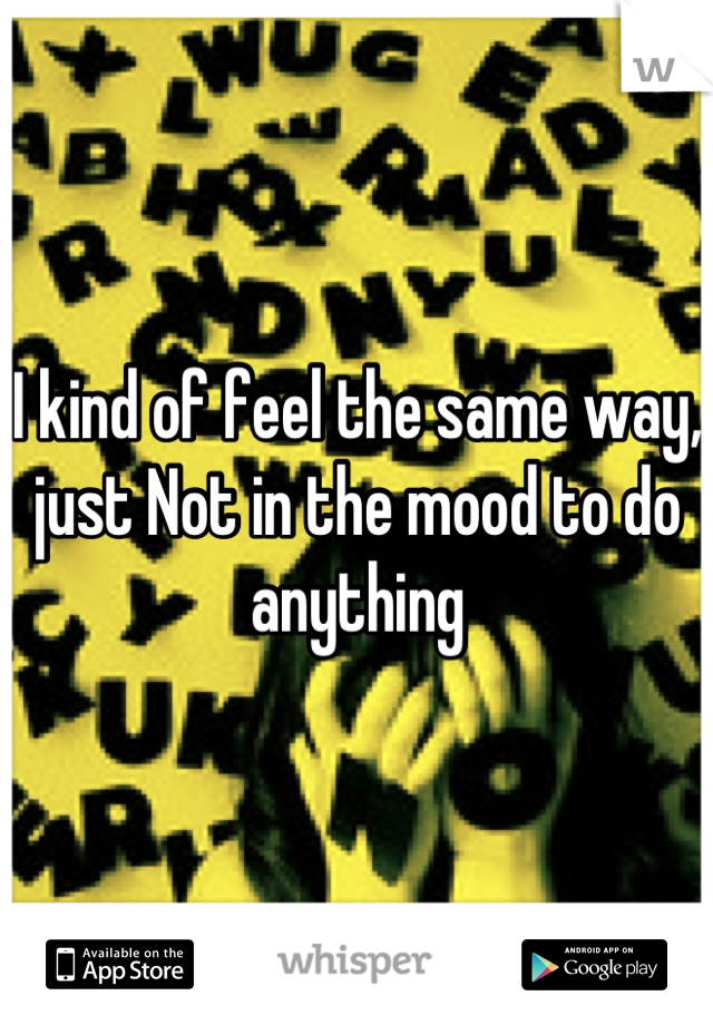 I kind of feel the same way, just Not in the mood to do anything