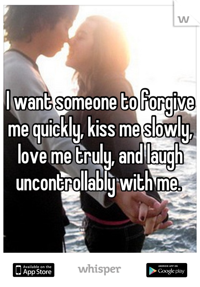 I want someone to forgive me quickly, kiss me slowly, love me truly, and laugh uncontrollably with me. 