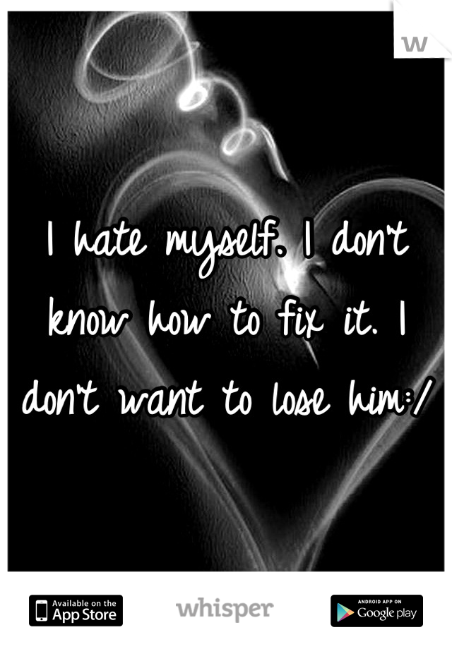 I hate myself. I don't know how to fix it. I don't want to lose him:/