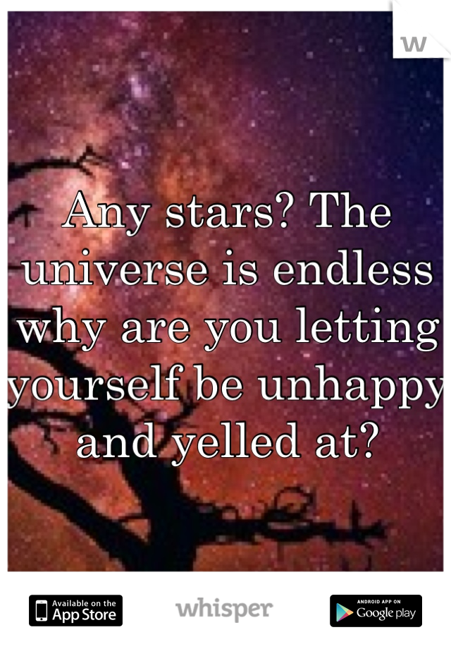 Any stars? The universe is endless why are you letting yourself be unhappy and yelled at?