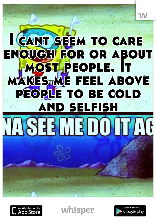 I cant seem to care enough for or about most people. It makes me feel above people to be cold and selfish