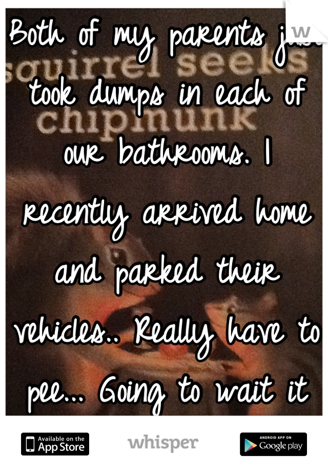 Both of my parents just took dumps in each of our bathrooms. I recently arrived home and parked their vehicles.. Really have to pee... Going to wait it out.