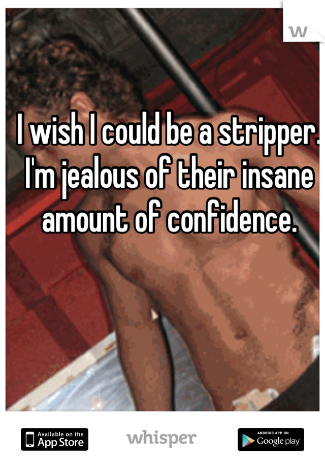 I wish I could be a stripper. 
I'm jealous of their insane amount of confidence.