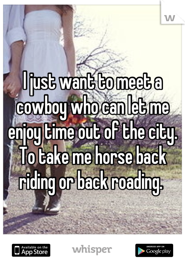 I just want to meet a cowboy who can let me enjoy time out of the city. To take me horse back riding or back roading. 