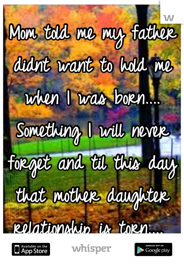 Mom told me my father didnt want to hold me when I was born.... Something I will never forget and til this day that mother daughter relationship is torn.... 