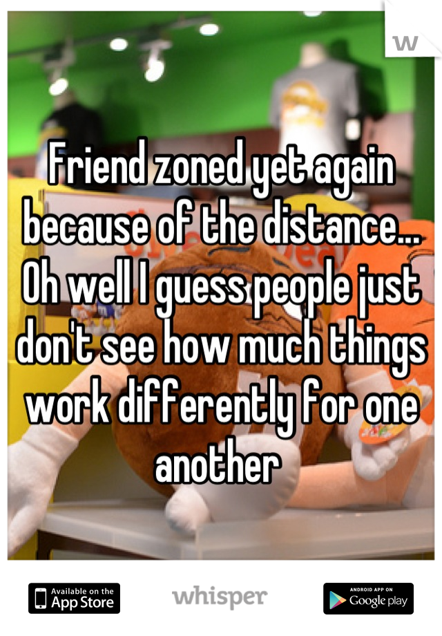 Friend zoned yet again because of the distance... Oh well I guess people just don't see how much things work differently for one another 