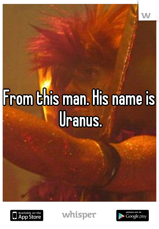 From this man. His name is Uranus.