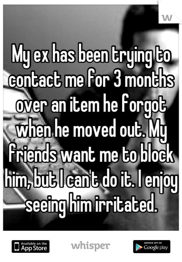 My ex has been trying to contact me for 3 months over an item he forgot when he moved out. My friends want me to block him, but I can't do it. I enjoy seeing him irritated.