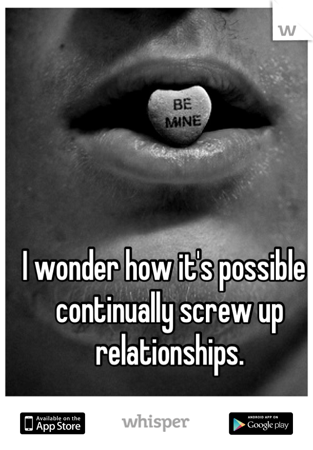 I wonder how it's possible I continually screw up relationships.