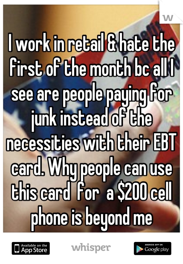 I work in retail & hate the first of the month bc all I see are people paying for junk instead of the necessities with their EBT card. Why people can use this card  for  a $200 cell phone is beyond me