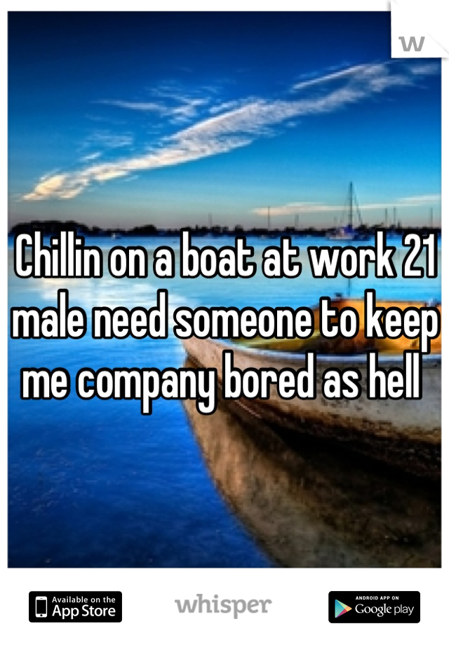 Chillin on a boat at work 21 male need someone to keep me company bored as hell 