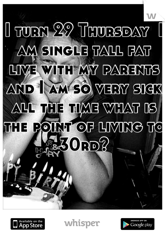 I turn 29 Thursday  I am single tall fat live with my parents and I am so very sick all the time what is the point of living to 30rd?
