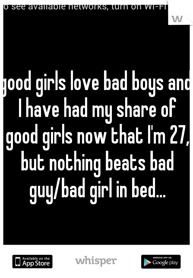 good girls love bad boys and I have had my share of good girls now that I'm 27, but nothing beats bad guy/bad girl in bed...