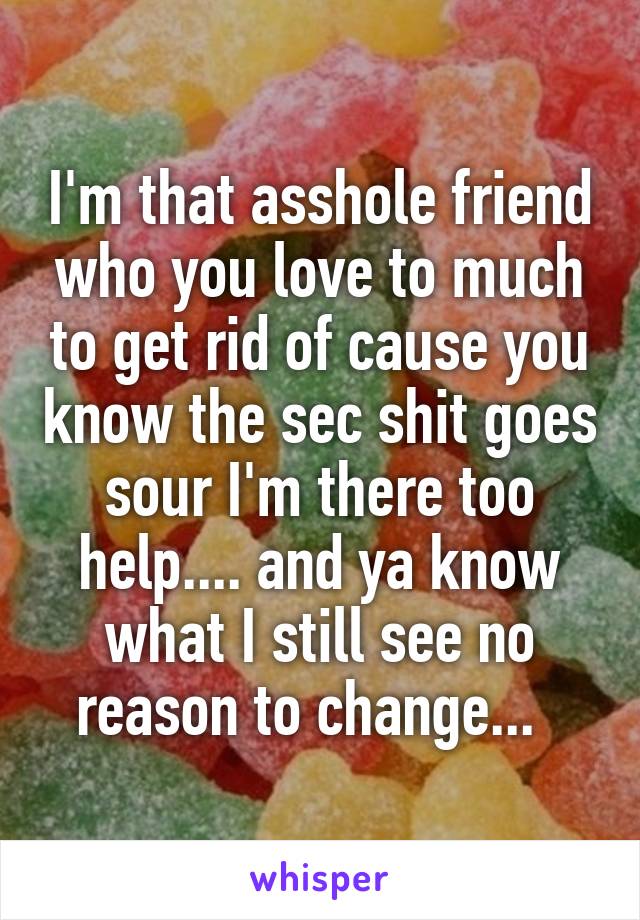 I'm that asshole friend who you love to much to get rid of cause you know the sec shit goes sour I'm there too help.... and ya know what I still see no reason to change...  