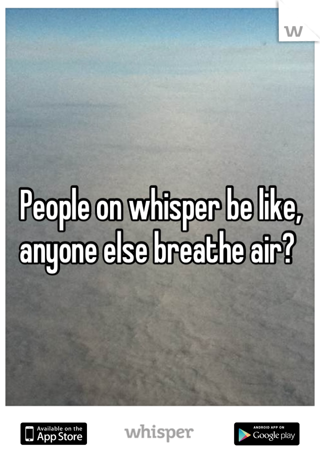People on whisper be like, anyone else breathe air? 
