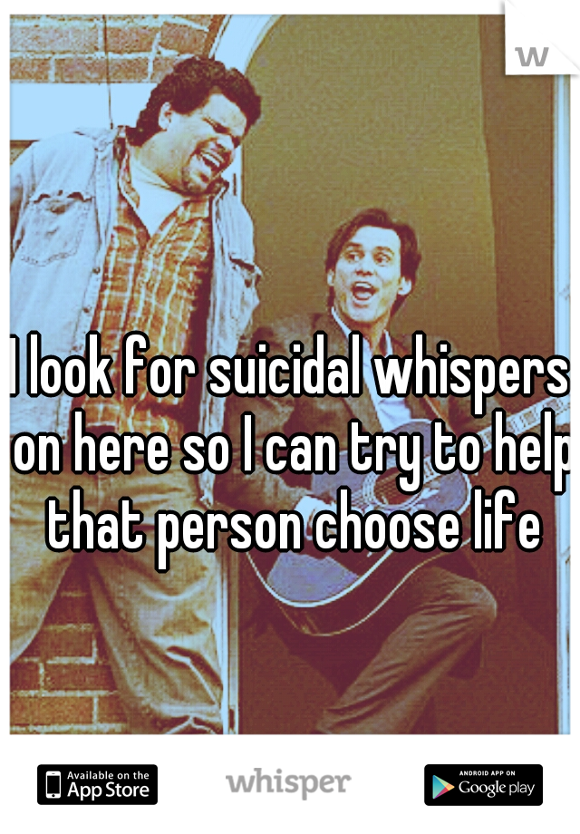 I look for suicidal whispers on here so I can try to help that person choose life