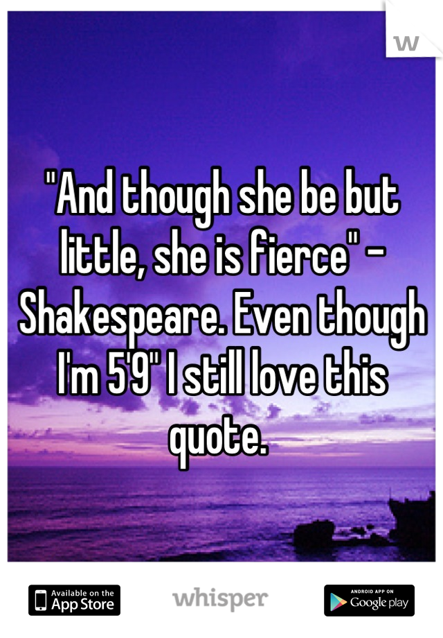 "And though she be but little, she is fierce" - Shakespeare. Even though I'm 5'9" I still love this quote. 
