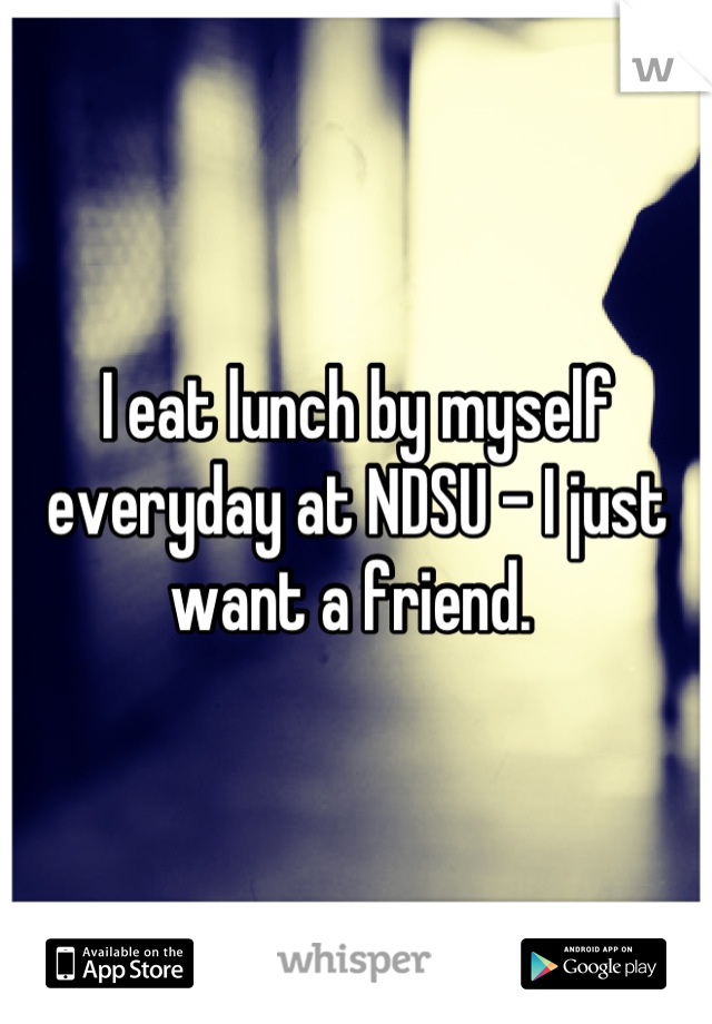I eat lunch by myself everyday at NDSU - I just want a friend. 