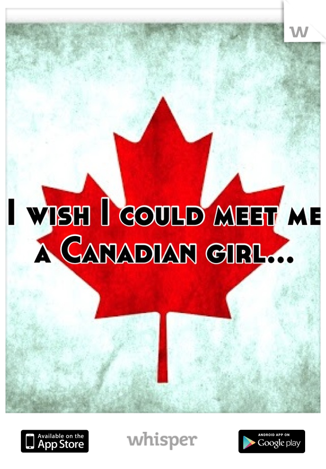 I wish I could meet me a Canadian girl...