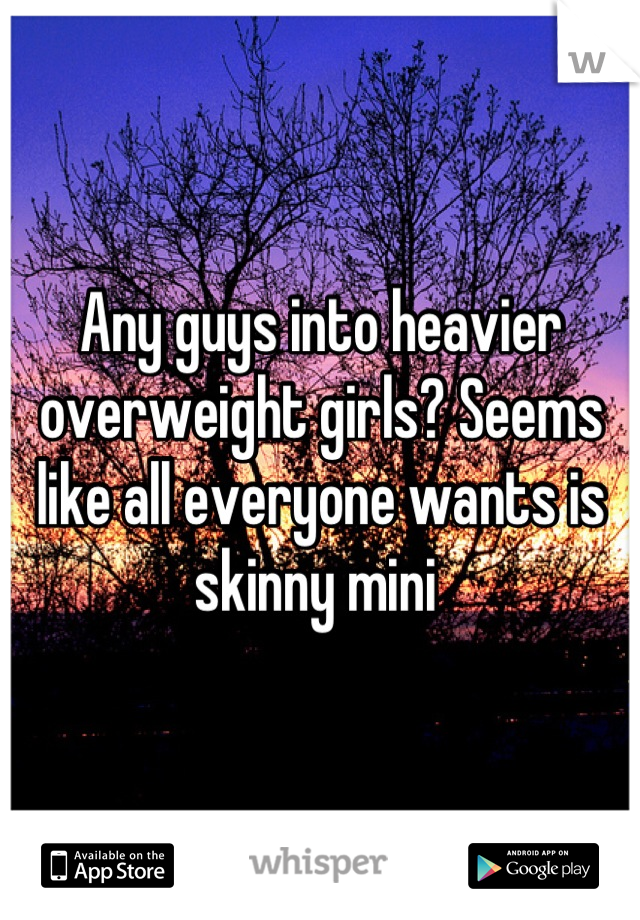 Any guys into heavier overweight girls? Seems like all everyone wants is skinny mini 