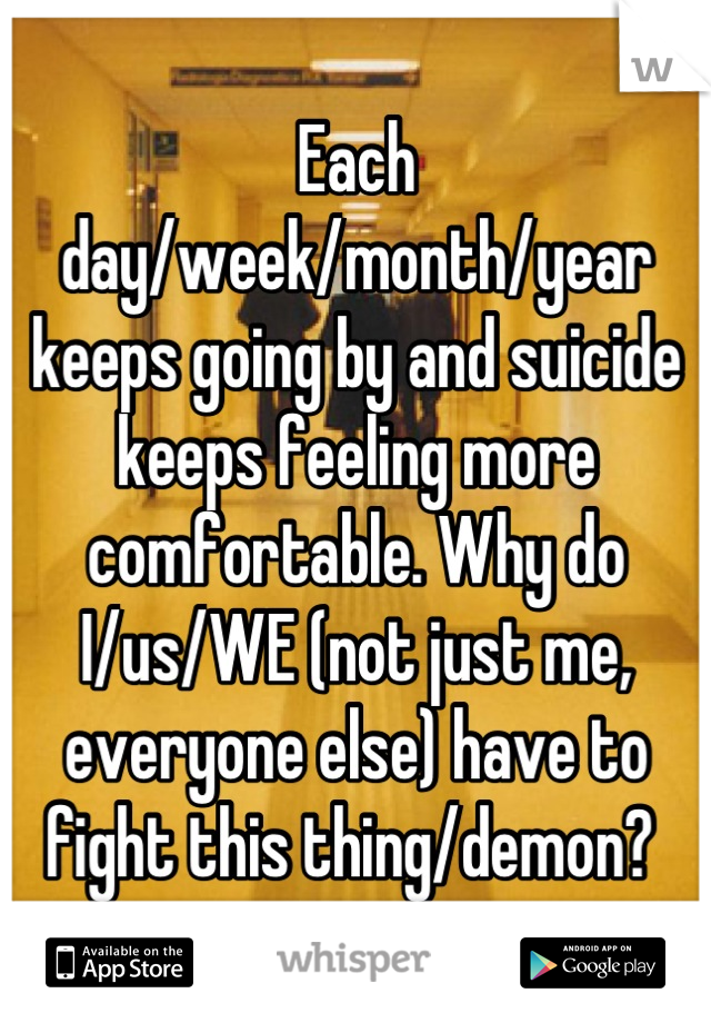 Each day/week/month/year keeps going by and suicide keeps feeling more comfortable. Why do I/us/WE (not just me, everyone else) have to fight this thing/demon? 