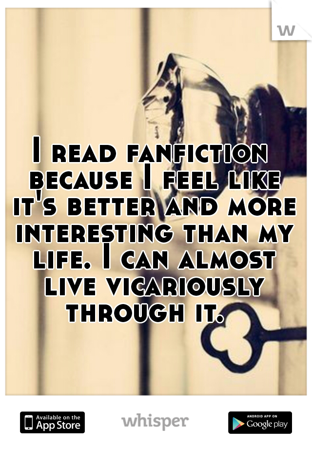 I read fanfiction because I feel like it's better and more interesting than my life. I can almost live vicariously through it.  