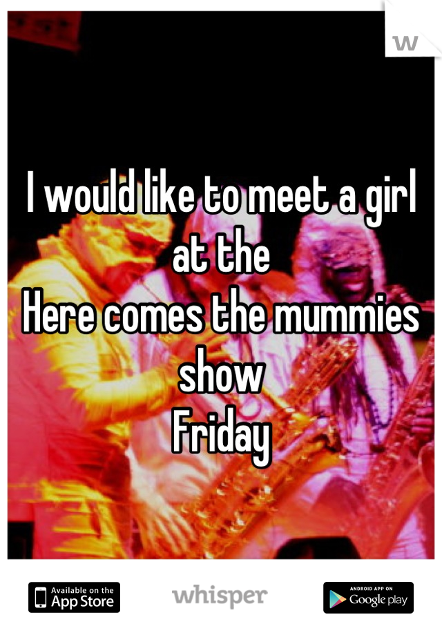 I would like to meet a girl at the
Here comes the mummies show
Friday