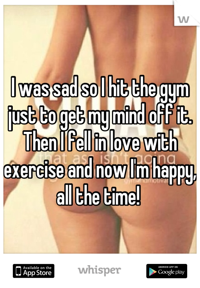 I was sad so I hit the gym just to get my mind off it. Then I fell in love with exercise and now I'm happy, all the time! 