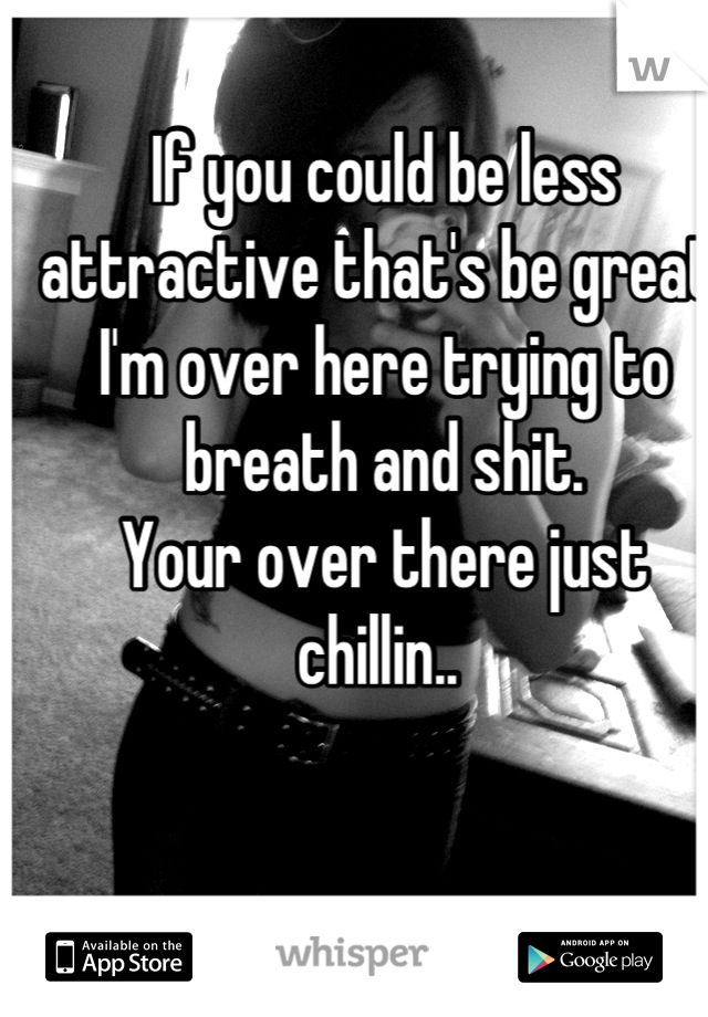 If you could be less attractive that's be great. 
I'm over here trying to breath and shit. 
Your over there just chillin.. 