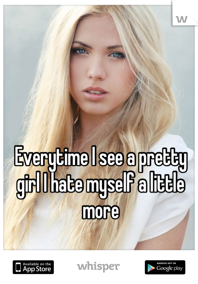 Everytime I see a pretty girl I hate myself a little more